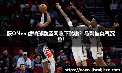 获ONeal虐输球励篮网收下鹈鹕？马刺被臭气沉鱼！