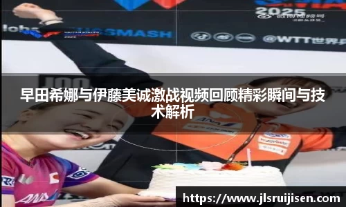 早田希娜与伊藤美诚激战视频回顾精彩瞬间与技术解析